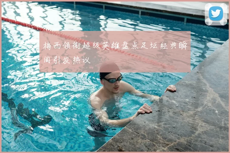 梅西领衔超级英雄盘点足坛经典瞬间引发热议