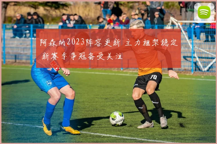 阿森纳2023阵容更新 主力框架稳定 新赛季争冠备受关注