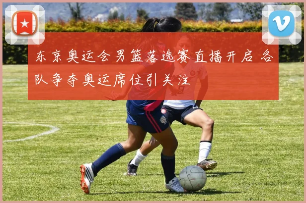 东京奥运会男篮落选赛直播开启 各队争夺奥运席位引关注