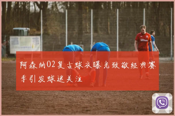 阿森纳O2复古球衣曝光致敬经典赛季引发球迷关注