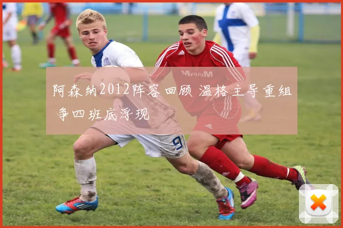 阿森纳2012阵容回顾 温格主导重组 争四班底浮现