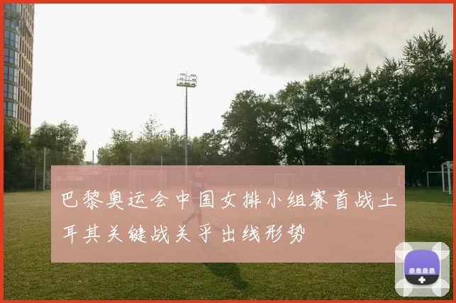 巴黎奥运会中国女排小组赛首战土耳其关键战关乎出线形势