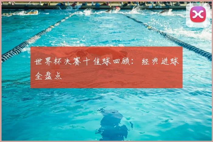 世界杯决赛十佳球回顾：经典进球全盘点
