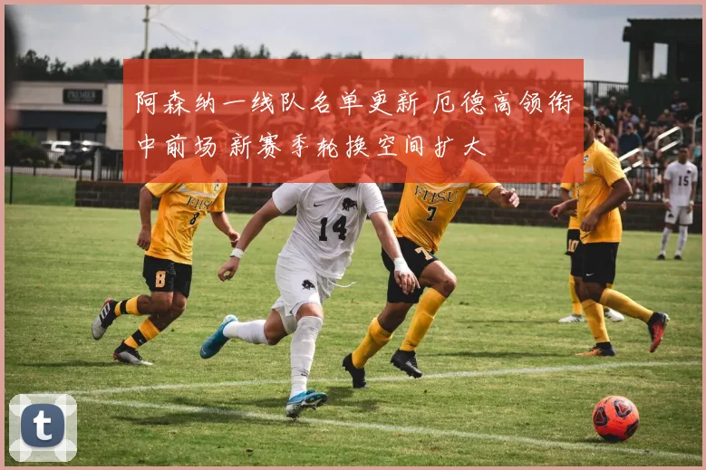 阿森纳一线队名单更新 厄德高领衔中前场 新赛季轮换空间扩大