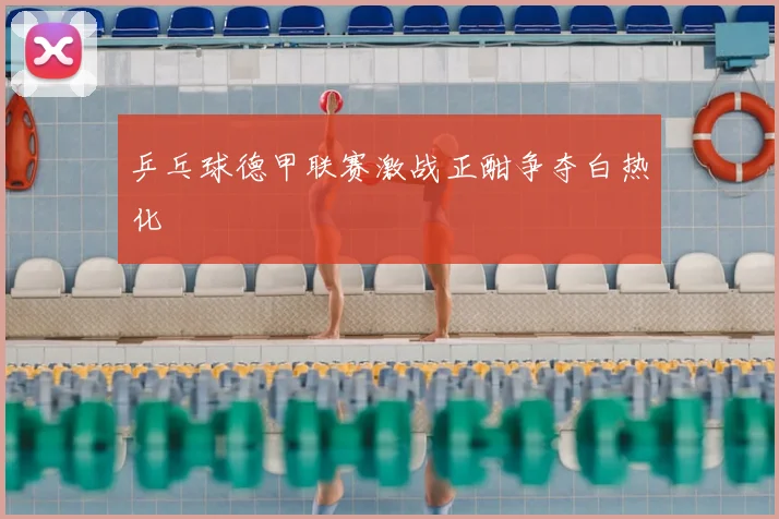 乒乓球德甲联赛激战正酣争夺白热化