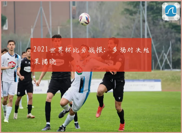 2021世界杯比分战报:多场对决结果揭晓
