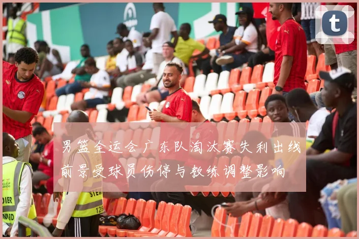 男篮全运会广东队淘汰赛失利出线前景受球员伤停与教练调整影响