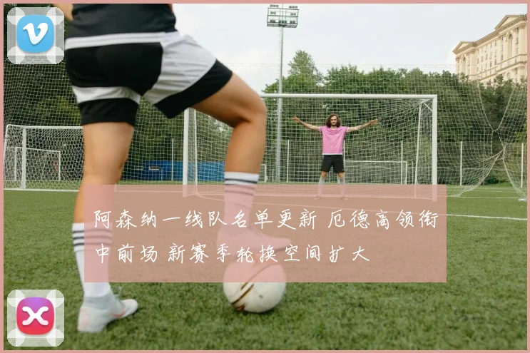 阿森纳一线队名单更新 厄德高领衔中前场 新赛季轮换空间扩大