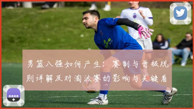 男篮八强如何产生:赛制与晋级规则详解及对淘汰赛的影响与关键看点