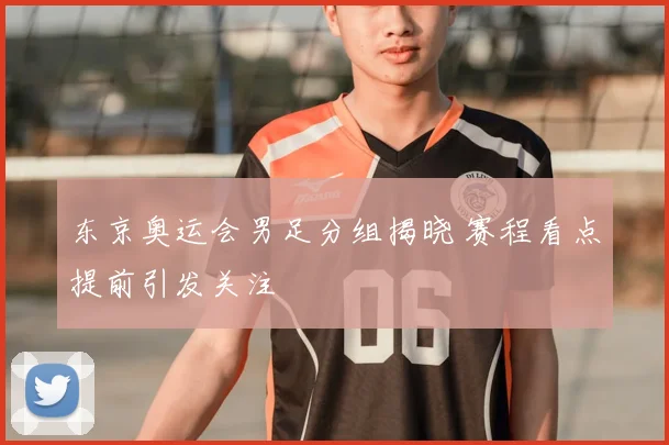 东京奥运会男足分组揭晓 赛程看点提前引发关注