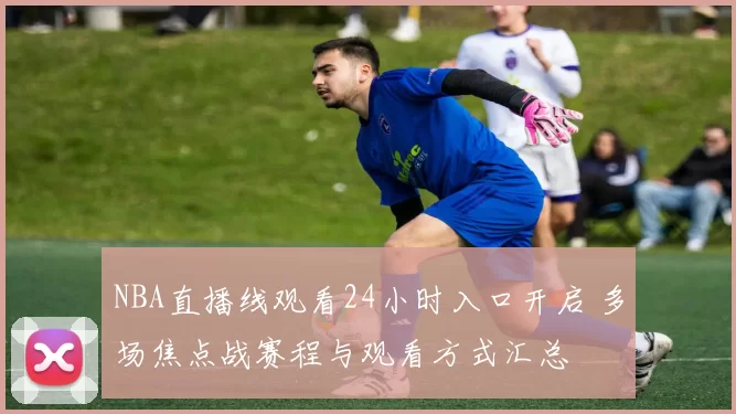 NBA直播线观看24小时入口开启 多场焦点战赛程与观看方式汇总