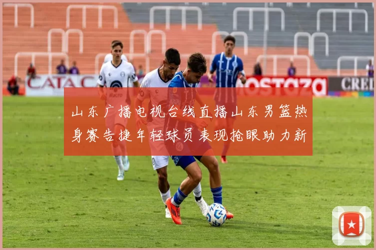 山东广播电视台线直播山东男篮热身赛告捷年轻球员表现抢眼助力新赛季备战