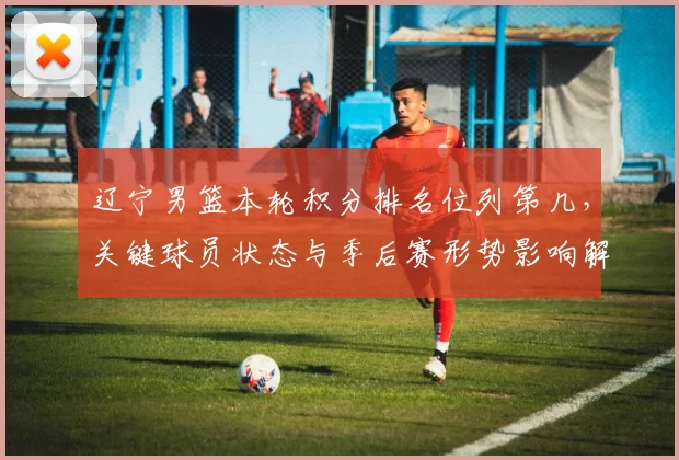 辽宁男篮本轮积分排名位列第几，关键球员状态与季后赛形势影响解读