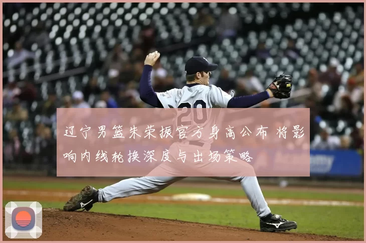 辽宁男篮朱荣振官方身高公布 将影响内线轮换深度与出场策略