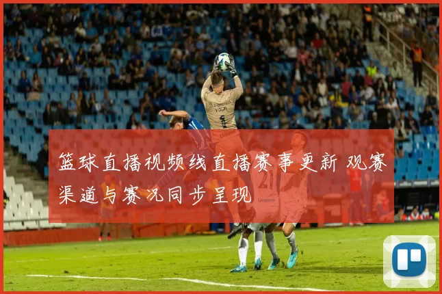篮球直播视频线直播赛事更新 观赛渠道与赛况同步呈现