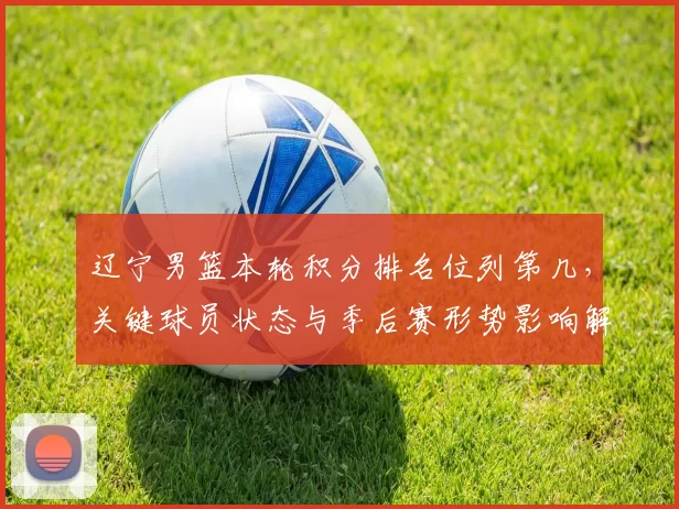 辽宁男篮本轮积分排名位列第几，关键球员状态与季后赛形势影响解读