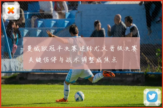 曼城欧冠半决赛逆转尤文晋级决赛 关键伤停与战术调整成焦点