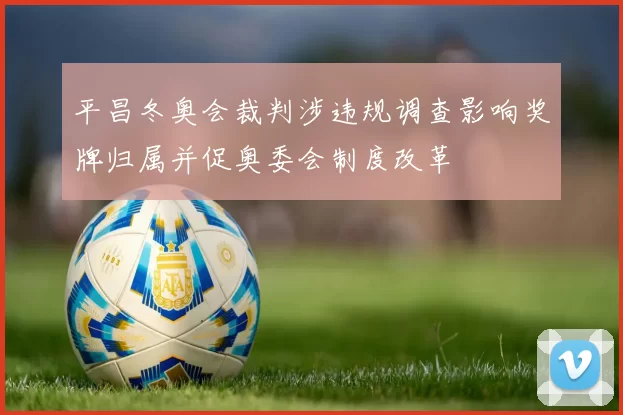 平昌冬奥会裁判涉违规调查影响奖牌归属并促奥委会制度改革