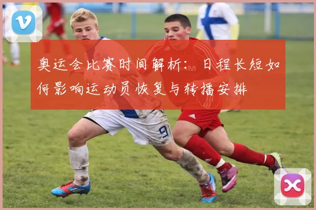 奥运会比赛时间解析：日程长短如何影响运动员恢复与转播安排