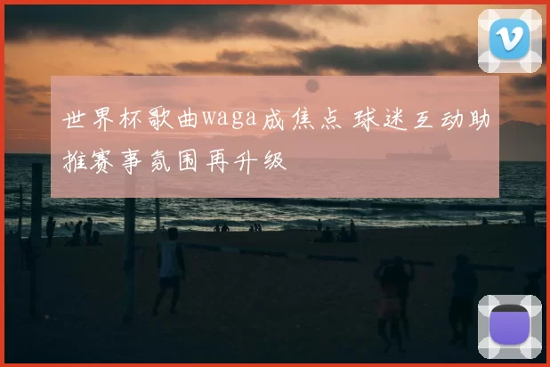 世界杯歌曲waga成焦点 球迷互动助推赛事氛围再升级