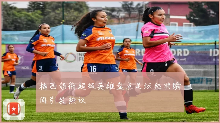 梅西领衔超级英雄盘点足坛经典瞬间引发热议