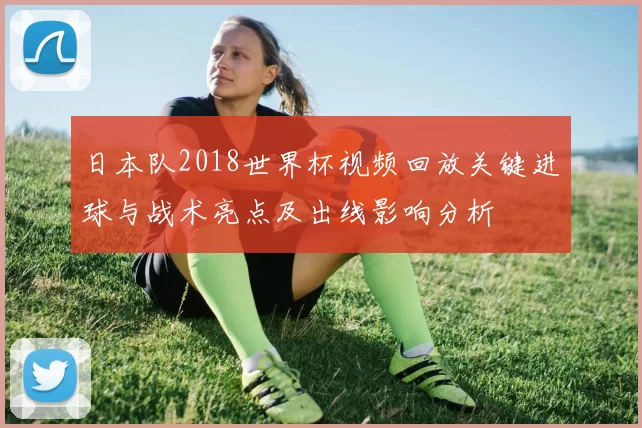 日本队2018世界杯视频回放关键进球与战术亮点及出线影响分析