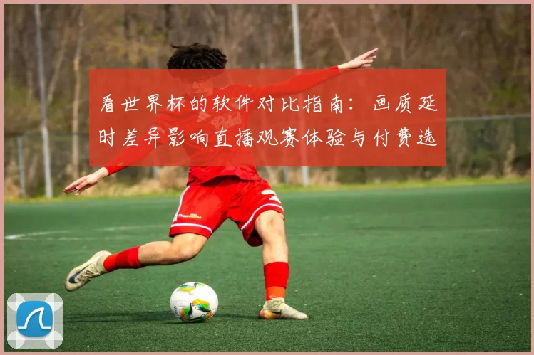 看世界杯的软件对比指南：画质延时差异影响直播观赛体验与付费选择