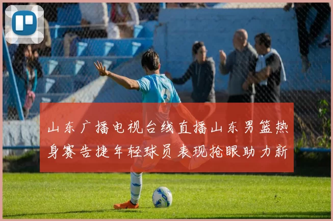 山东广播电视台线直播山东男篮热身赛告捷年轻球员表现抢眼助力新赛季备战