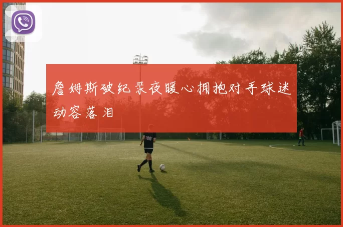 詹姆斯破纪录夜暖心拥抱对手球迷动容落泪