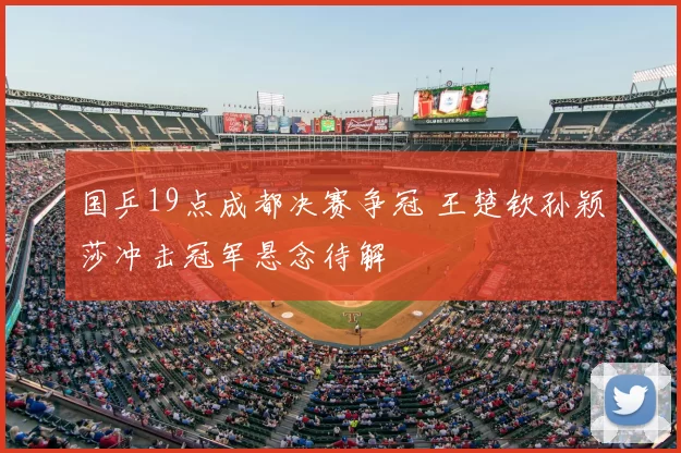 国乒19点成都决赛争冠 王楚钦孙颖莎冲击冠军悬念待解